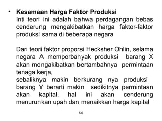 • Kesamaan Harga Faktor Produksi
Inti teori ini adalah bahwa perdagangan bebas
cenderung mengakibatkan harga faktor-faktor
produksi sama di beberapa negara
Dari teori faktor proporsi Hecksher Ohlin, selama
negara A memperbanyak produksi barang X
akan mengakibatkan bertambahnya permintaan
tenaga kerja,
sebaliknya makin berkurang nya produksi
barang Y berarti makin sedikitnya permintaan
akan kapital, hal ini akan cenderung
menurunkan upah dan menaikkan harga kapital
56
 