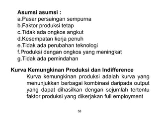 Asumsi asumsi :
a.Pasar persaingan sempurna
b.Faktor produksi tetap
c.Tidak ada ongkos angkut
d.Kesempatan kerja penuh
e.Tidak ada perubahan teknologi
f.Produksi dengan ongkos yang meningkat
g.Tidak ada pemindahan
Kurva Kemungkinan Produksi dan Indifference
Kurva kemungkinan produksi adalah kurva yang
menunjukkan berbagai kombinasi daripada output
yang dapat dihasilkan dengan sejumlah tertentu
faktor produksi yang dikerjakan full employment
58
 