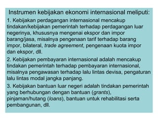 Instrumen kebijakan ekonomi internasional meliputi:
1. Kebijakan perdagangan internasional mencakup
tindakan/kebijakan pemerintah terhadap perdagangan luar
negerinya, khususnya mengenai ekspor dan impor
barang/jasa, misalnya pengenaan tarif terhadap barang
impor, bilateral, trade agreement, pengenaan kuota impor
dan ekspor, dll.
2. Kebijakan pembayaran internasional adalah mencakup
tindakan pemerintah terhadap pembayaran internasional,
misalnya pengawasan terhadap lalu lintas devisa, pengaturan
lalu lintas modal jangka panjang.
3. Kebijakan bantuan luar negeri adalah tindakan pemerintah
yang berhubungan dengan bantuan (grants),
pinjaman/hutang (loans), bantuan untuk rehabilitasi serta
pembangunan, dll.
 