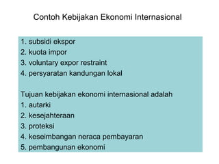 Contoh Kebijakan Ekonomi Internasional
1. subsidi ekspor
2. kuota impor
3. voluntary expor restraint
4. persyaratan kandungan lokal
Tujuan kebijakan ekonomi internasional adalah
1. autarki
2. kesejahteraan
3. proteksi
4. keseimbangan neraca pembayaran
5. pembangunan ekonomi
 
