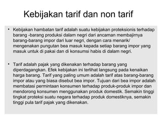 Kebijakan tarif dan non tarif

Kebijakan hambatan tarif adalah suatu kebijakan proteksionis terhadap
barang -barang produksi dalam negri dari ancaman membajirnya
barang-barang impor dari luar negri, dengan cara menarik/
mengenakan pungutan bea masuk kepada setiap barang impor yang
masuk untuk di pakai dan di konsumsi habis di dalam negri.

Tarif adalah pajak yang dikenakan terhadap barang yang
diperdagangkan. Efek kebijakan ini terlihat langsung pada kenaikan
harga barang. Tarif yang paling umum adalah tarif atas barang-barang
impor atau yang biasa disebut bea impor. Tujuan dari bea impor adalah
membatasi permintaan konsumen terhadap produk-produk impor dan
mendorong konsumen menggunakan produk domestik. Semakin tinggi
tingkat proteksi suatu negara terhadap produk domestiknya, semakin
tinggi pula tarif pajak yang dikenakan.
 
