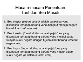 Macam-macam Penentuan
Tarif dan Bea Masuk
1. Bea ekspor (export duties) adalah pajak/bea yang
dikenakan terhadap barang yang diangkut menuju negara
lain (di luar costum area);
2. Bea transito (transit duties) adalah pajak/bea yang
dikenakan terhadap barang-barang yang melalui batas
wilayah suatu negara dengan tujuan akhir barang tersebut
negara lain;
3. Bea impor (import duties) adalah pajak/bea yang
dikenakan terhadap barang-barang yang masuk dalam
suatu negara (di dalam custom area).
 