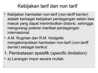 Kebijakan tarif dan non tarif
• Kebijakan hambatan non-tarif (non-tariff barrier)
adalah berbagai kebijakan perdagangan selain bea
masuk yang dapat menimbulkan distorsi, sehingga
mengurangi potensi manfaat perdagangan
internasional.
• A.M. Rugman dan R.M. Hodgetts
mengelompokkan hambatan non-tarif (non-tariff
barrier) sebagai berikut:
1. Pembatasan spesifik (specific limitation):
• a) Larangan impor secara mutlak.
.
 