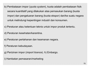 b) Pembatasan impor (quota system), kuota adalah pembatasan fisik
secara kuantitatif yang dilakukan atas pemasukan barang (kuota
impor) dan pengeluaran barang (kuota ekspor) dari/ke suatu negara
untuk melindungi kepentingan industri dan konsumen.
c) Peraturan atau ketentuan teknis untuk impor produk tertentu.
d) Peraturan kesehatan/karantina.
e) Peraturan pertahanan dan keamanan negara.
f) Peraturan kebudayaan.
g) Perizinan impor (import licence). h) Embargo.
i) Hambatan pemasaran/marketing
70
 