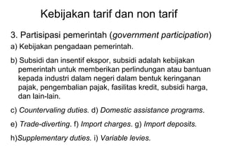 Kebijakan tarif dan non tarif
3. Partisipasi pemerintah (government participation)
a) Kebijakan pengadaan pemerintah.
b) Subsidi dan insentif ekspor, subsidi adalah kebijakan
pemerintah untuk memberikan perlindungan atau bantuan
kepada industri dalam negeri dalam bentuk keringanan
pajak, pengembalian pajak, fasilitas kredit, subsidi harga,
dan lain-lain.
c) Countervaling duties. d) Domestic assistance programs.
e) Trade-diverting. f) Import charges. g) Import deposits.
h)Supplementary duties. i) Variable levies.
 