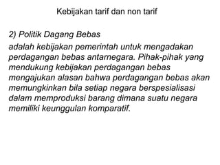 Kebijakan tarif dan non tarif
2) Politik Dagang Bebas
adalah kebijakan pemerintah untuk mengadakan
perdagangan bebas antarnegara. Pihak-pihak yang
mendukung kebijakan perdagangan bebas
mengajukan alasan bahwa perdagangan bebas akan
memungkinkan bila setiap negara berspesialisasi
dalam memproduksi barang dimana suatu negara
memiliki keunggulan komparatif.
 