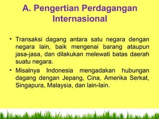 7
A. Pengertian Perdagangan
Internasional
• Transaksi dagang antara satu negara dengan
negara lain, baik mengenai barang ataupun
jasa-jasa, dan dilakukan melewati batas daerah
suatu negara.
• Misalnya Indonesia mengadakan hubungan
dagang dengan Jepang, Cina, Amerika Serkat,
Singapura, Malaysia, dan lain-lain.
 
