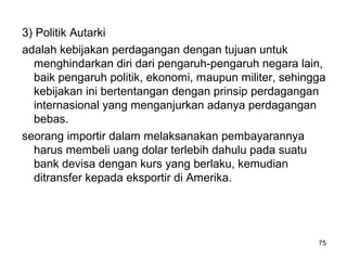3) Politik Autarki
adalah kebijakan perdagangan dengan tujuan untuk
menghindarkan diri dari pengaruh-pengaruh negara lain,
baik pengaruh politik, ekonomi, maupun militer, sehingga
kebijakan ini bertentangan dengan prinsip perdagangan
internasional yang menganjurkan adanya perdagangan
bebas.
seorang importir dalam melaksanakan pembayarannya
harus membeli uang dolar terlebih dahulu pada suatu
bank devisa dengan kurs yang berlaku, kemudian
ditransfer kepada eksportir di Amerika.
75
 