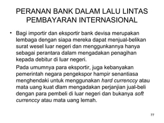 PERANAN BANK DALAM LALU LINTAS
PEMBAYARAN INTERNASIONAL
• Bagi importir dan eksportir bank devisa merupakan
lembaga dengan siapa mereka dapat menjual-belikan
surat wesel luar negeri dan menggunkannya hanya
sebagai perantara dalam mengadakan penagihan
kepada debitur di luar negeri.
Pada umumnya para eksportir, juga kebanyakan
pemerintah negara pengekspor hampir senantiasa
menghendaki untuk menggunakan hard currenccy atau
mata uang kuat dlam mengadakan perjanjian jual-beli
dengan para pembeli di luar negeri dan bukanya soft
currenccy atau mata uang lemah.
77
 