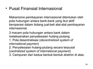 • Pusat Finansial Internasional
Mekanisme pembayaran internasional ditentukan oleh
pola hubungan antara bank-bank yang ikut aktif
beroperasi dalam bidang jual-beli alat-alat pembayaran
internasional.
3 macam pola hubungan antara bank dalam
melaksanakan penyelesaian hutang piutang:
1. Pola desentralisasi (decentralized system of
international paymen)
2. Penyelesaian hutang-piutang secara terpusat
(centralized system of international payment)
3. Campuran dari kedua bentuk-bentuk ekstrim di atas.
78
 