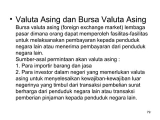 • Valuta Asing dan Bursa Valuta Asing
Bursa valuta asing (foreign exchange market) lembaga
pasar dimana orang dapat memperoleh fasilitas-fasilitas
untuk melaksanakan pembayaran kepada penduduk
negara lain atau menerima pembayaran dari penduduk
negara lain.
Sumber-asal permintaan akan valuta asing :
1. Para importir barang dan jasa
2. Para investor dalam negeri yang memerlukan valuta
asing untuk menyelesaikan kewajiban-kewajiban luar
negerinya yang timbul dari transaksi pembelian surat
berharga dari penduduk negara lain atau transaksi
pemberian pinjaman kepada penduduk negara lain.
79
 