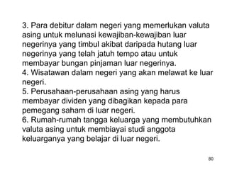 3. Para debitur dalam negeri yang memerlukan valuta
asing untuk melunasi kewajiban-kewajiban luar
negerinya yang timbul akibat daripada hutang luar
negerinya yang telah jatuh tempo atau untuk
membayar bungan pinjaman luar negerinya.
4. Wisatawan dalam negeri yang akan melawat ke luar
negeri.
5. Perusahaan-perusahaan asing yang harus
membayar dividen yang dibagikan kepada para
pemegang saham di luar negeri.
6. Rumah-rumah tangga keluarga yang membutuhkan
valuta asing untuk membiayai studi anggota
keluarganya yang belajar di luar negeri.
80
 