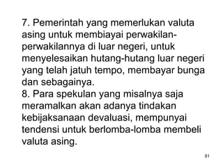 7. Pemerintah yang memerlukan valuta
asing untuk membiayai perwakilan-
perwakilannya di luar negeri, untuk
menyelesaikan hutang-hutang luar negeri
yang telah jatuh tempo, membayar bunga
dan sebagainya.
8. Para spekulan yang misalnya saja
meramalkan akan adanya tindakan
kebijaksanaan devaluasi, mempunyai
tendensi untuk berlomba-lomba membeli
valuta asing.
81
 
