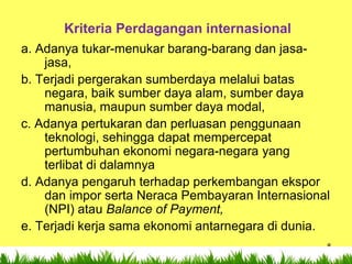 8
Kriteria Perdagangan internasional
a. Adanya tukar-menukar barang-barang dan jasa-
jasa,
b. Terjadi pergerakan sumberdaya melalui batas
negara, baik sumber daya alam, sumber daya
manusia, maupun sumber daya modal,
c. Adanya pertukaran dan perluasan penggunaan
teknologi, sehingga dapat mempercepat
pertumbuhan ekonomi negara-negara yang
terlibat di dalamnya
d. Adanya pengaruh terhadap perkembangan ekspor
dan impor serta Neraca Pembayaran Internasional
(NPI) atau Balance of Payment,
e. Terjadi kerja sama ekonomi antarnegara di dunia.
 