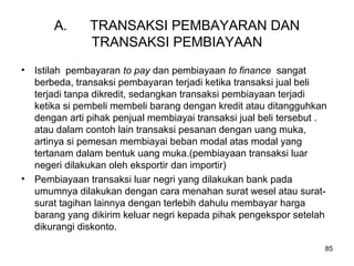 A. TRANSAKSI PEMBAYARAN DAN
TRANSAKSI PEMBIAYAAN
• Istilah pembayaran to pay dan pembiayaan to finance sangat
berbeda, transaksi pembayaran terjadi ketika transaksi jual beli
terjadi tanpa dikredit, sedangkan transaksi pembiayaan terjadi
ketika si pembeli membeli barang dengan kredit atau ditangguhkan
dengan arti pihak penjual membiayai transaksi jual beli tersebut .
atau dalam contoh lain transaksi pesanan dengan uang muka,
artinya si pemesan membiayai beban modal atas modal yang
tertanam dalam bentuk uang muka.(pembiayaan transaksi luar
negeri dilakukan oleh eksportir dan importir)
• Pembiayaan transaksi luar negri yang dilakukan bank pada
umumnya dilakukan dengan cara menahan surat wesel atau surat-
surat tagihan lainnya dengan terlebih dahulu membayar harga
barang yang dikirim keluar negri kepada pihak pengekspor setelah
dikurangi diskonto.
85
 