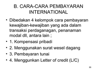B. CARA-CARA PEMBAYARAN
INTERNATIONAL
• Dibedakan 4 kelompok cara pembayaran
kewajiban-kewajiban yang ada dalam
transaksi perdaganagan, penanaman
modal dll, antara lain ;
• 1. Kompensasi pribadi
• 2. Menggunakan surat wesel dagang
• 3. Pembayaran tunai
• 4. Menggunkan Letter of credit (L/C)
86
 