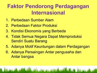 9
Faktor Pendorong Perdagangan
Internasional
1. Perbedaan Sumber Alam
2. Perbedaan Faktor Produksi
3. Kondisi Ekonomis yang Berbeda
4. Tidak Semua Negara Dapat Memproduksi
Sendiri Suatu Barang
5. Adanya Motif Keuntungan dalam Perdagangan
6. Adanya Persaingan Antar pengusaha dan
Antar bangsa
 