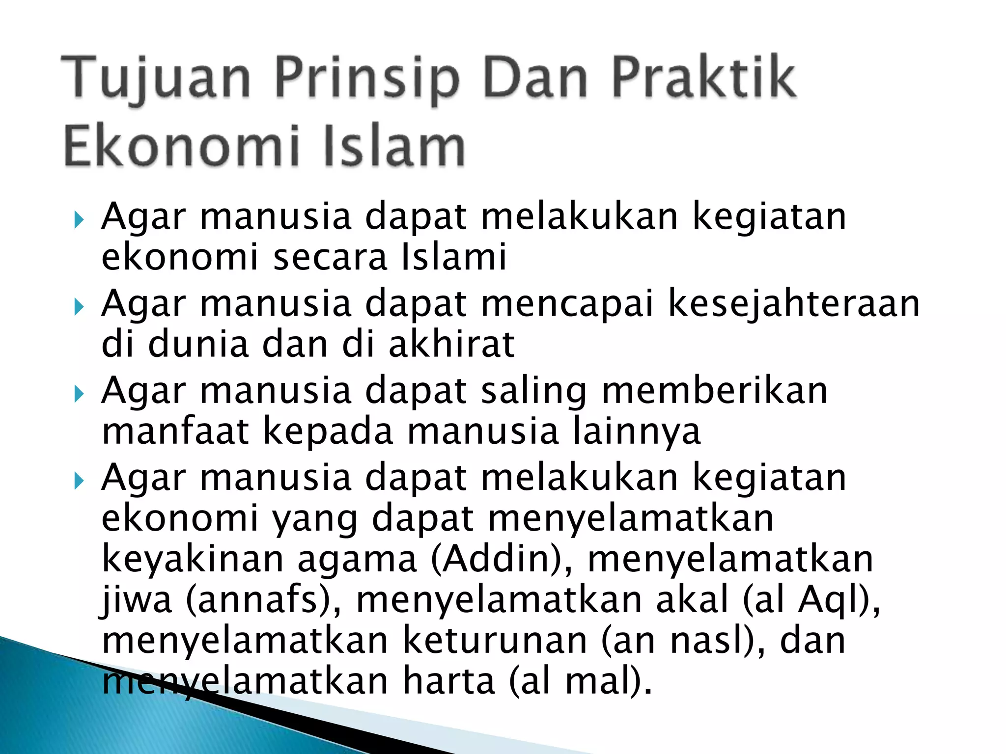  Agar manusia dapat melakukan kegiatan
ekonomi secara Islami
Agar manusia dapat mencapai kesejahteraan
di dunia dan di akhirat
Agar manusia dapat saling memberikan
manfaat kepada manusia lainnya
Agar manusia dapat melakukan kegiatan
ekonomi yang dapat menyelamatkan
keyakinan agama (Addin), menyelamatkan
jiwa (annafs), menyelamatkan akal (al Aql),
menyelamatkan keturunan (an nasl), dan
menyelamatkan harta (al mal).
