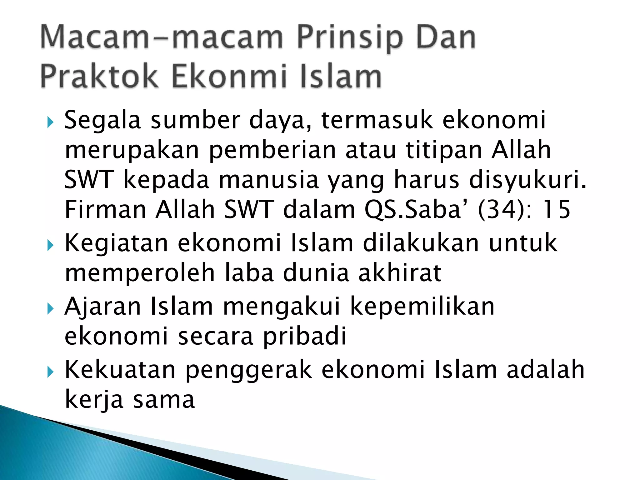 Segala sumber daya, termasuk ekonomi
merupakan pemberian atau titipan Allah
SWT kepada manusia yang harus disyukuri.
Firman Allah SWT dalam QS.Saba’ (34): 15
Kegiatan ekonomi Islam dilakukan untuk
memperoleh laba dunia akhirat
Ajaran Islam mengakui kepemilikan
ekonomi secara pribadi
Kekuatan penggerak ekonomi Islam adalah
kerja sama