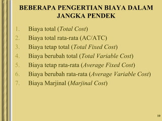 10
BEBERAPA PENGERTIAN BIAYA DALAM
JANGKA PENDEK
1. Biaya total (Total Cost)
2. Biaya total rata-rata (AC/ATC)
3. Biaya tetap total (Total Fixed Cost)
4. Biaya berubah total (Total Variable Cost)
5. Biaya tetap rata-rata (Average Fixed Cost)
6. Biaya berubah rata-rata (Average Variable Cost)
7. Biaya Marjinal (Marjinal Cost)
 