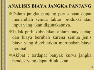 11
ANALISIS BIAYA JANGKA PANJANG
Dalam jangka panjang perusahaan dapat
menambah semua faktor produksi atau
input yang akan digunakannya.
Tidak perlu dibedakan antara biaya tetap
dan biaya berubah karena semua jenis
biaya yang dikeluarkan merupakan biaya
berubah.
Akibat : terdapat banyak kurva jangka
pendek yang dapat dilukiskan.
 