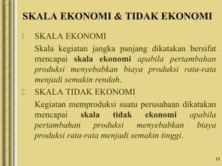 13
SKALA EKONOMI & TIDAK EKONOMI
1. SKALA EKONOMI
Skala kegiatan jangka panjang dikatakan bersifat
mencapai skala ekonomi apabila pertambahan
produksi menyebabkan biaya produksi rata-rata
menjadi semakin rendah.
2. SKALA TIDAK EKONOMI
Kegiatan memproduksi suatu perusahaan dikatakan
mencapai skala tidak ekonomi apabila
pertambahan produksi menyebabkan biaya
produksi rata-rata menjadi semakin tinggi.
 