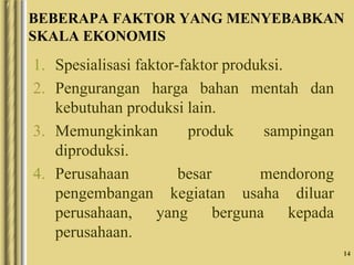14
BEBERAPA FAKTOR YANG MENYEBABKAN
SKALA EKONOMIS
1. Spesialisasi faktor-faktor produksi.
2. Pengurangan harga bahan mentah dan
kebutuhan produksi lain.
3. Memungkinkan produk sampingan
diproduksi.
4. Perusahaan besar mendorong
pengembangan kegiatan usaha diluar
perusahaan, yang berguna kepada
perusahaan.
 