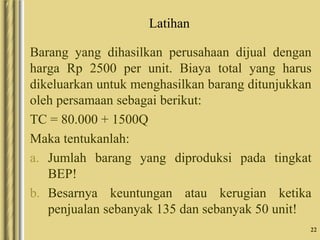 Latihan
Barang yang dihasilkan perusahaan dijual dengan
harga Rp 2500 per unit. Biaya total yang harus
dikeluarkan untuk menghasilkan barang ditunjukkan
oleh persamaan sebagai berikut:
TC = 80.000 + 1500Q
Maka tentukanlah:
a. Jumlah barang yang diproduksi pada tingkat
BEP!
b. Besarnya keuntungan atau kerugian ketika
penjualan sebanyak 135 dan sebanyak 50 unit!
22
 