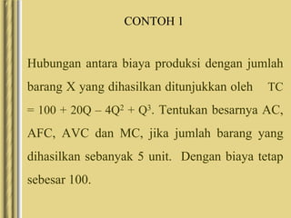 CONTOH 1
Hubungan antara biaya produksi dengan jumlah
barang X yang dihasilkan ditunjukkan oleh TC
= 100 + 20Q – 4Q2 + Q3. Tentukan besarnya AC,
AFC, AVC dan MC, jika jumlah barang yang
dihasilkan sebanyak 5 unit. Dengan biaya tetap
sebesar 100.
 