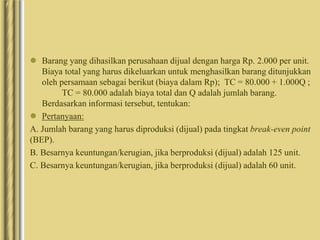  Barang yang dihasilkan perusahaan dijual dengan harga Rp. 2.000 per unit.
Biaya total yang harus dikeluarkan untuk menghasilkan barang ditunjukkan
oleh persamaan sebagai berikut (biaya dalam Rp); TC = 80.000 + 1.000Q ;
TC = 80.000 adalah biaya total dan Q adalah jumlah barang.
Berdasarkan informasi tersebut, tentukan:
 Pertanyaan:
A. Jumlah barang yang harus diproduksi (dijual) pada tingkat break-even point
(BEP).
B. Besarnya keuntungan/kerugian, jika berproduksi (dijual) adalah 125 unit.
C. Besarnya keuntungan/kerugian, jika berproduksi (dijual) adalah 60 unit.
 