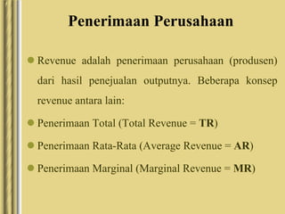 Penerimaan Perusahaan
 Revenue adalah penerimaan perusahaan (produsen)
dari hasil penejualan outputnya. Beberapa konsep
revenue antara lain:
 Penerimaan Total (Total Revenue = TR)
 Penerimaan Rata-Rata (Average Revenue = AR)
 Penerimaan Marginal (Marginal Revenue = MR)
 