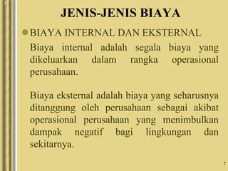 7
JENIS-JENIS BIAYA
BIAYA INTERNAL DAN EKSTERNAL
Biaya internal adalah segala biaya yang
dikeluarkan dalam rangka operasional
perusahaan.
Biaya eksternal adalah biaya yang seharusnya
ditanggung oleh perusahaan sebagai akibat
operasional perusahaan yang menimbulkan
dampak negatif bagi lingkungan dan
sekitarnya.
 