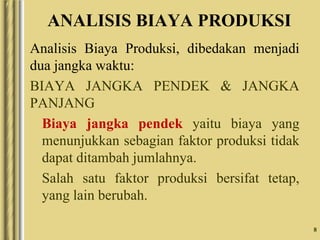 8
ANALISIS BIAYA PRODUKSI
Analisis Biaya Produksi, dibedakan menjadi
dua jangka waktu:
BIAYA JANGKA PENDEK & JANGKA
PANJANG
Biaya jangka pendek yaitu biaya yang
menunjukkan sebagian faktor produksi tidak
dapat ditambah jumlahnya.
Salah satu faktor produksi bersifat tetap,
yang lain berubah.
 