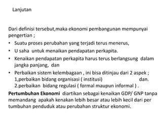 Lanjutan
Dari definisi tersebut,maka ekonomi pembangunan mempunyai
pengertian ;
• Suatu proses perubahan yang terjadi terus menerus,
• U saha untuk menaikan pendapatan perkapita.
• Kenaikan pendapatan perkapita harus terus berlangsung dalam
jangka panjang, dan
• Perbaikan sistem kelembagaan , ini bisa ditinjau dari 2 aspek ;
1,perbaikan bidang organisasi ( institusi) dan.
2.perbaikan bidang regulasi ( formal maupun informal ) .
Pertumbuhan Ekonomi diartikan sebagai kenaikan GDP/ GNP tanpa
memandang apakah kenakan lebih besar atau lebih kecil dari per
tumbuhan penduduk atau perubahan struktur ekonomi.
 