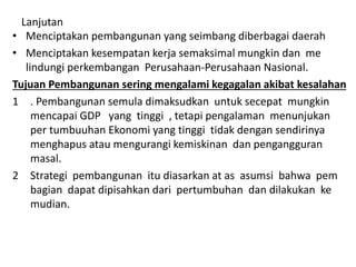 Lanjutan
• Menciptakan pembangunan yang seimbang diberbagai daerah
• Menciptakan kesempatan kerja semaksimal mungkin dan me
lindungi perkembangan Perusahaan-Perusahaan Nasional.
Tujuan Pembangunan sering mengalami kegagalan akibat kesalahan
1 . Pembangunan semula dimaksudkan untuk secepat mungkin
mencapai GDP yang tinggi , tetapi pengalaman menunjukan
per tumbuuhan Ekonomi yang tinggi tidak dengan sendirinya
menghapus atau mengurangi kemiskinan dan pengangguran
masal.
2 Strategi pembangunan itu diasarkan at as asumsi bahwa pem
bagian dapat dipisahkan dari pertumbuhan dan dilakukan ke
mudian.
 