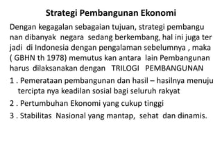 Strategi Pembangunan Ekonomi
Dengan kegagalan sebagaian tujuan, strategi pembangu
nan dibanyak negara sedang berkembang, hal ini juga ter
jadi di Indonesia dengan pengalaman sebelumnya , maka
( GBHN th 1978) memutus kan antara lain Pembangunan
harus dilaksanakan dengan TRILOGI PEMBANGUNAN
1 . Pemerataan pembangunan dan hasil – hasilnya menuju
tercipta nya keadilan sosial bagi seluruh rakyat
2 . Pertumbuhan Ekonomi yang cukup tinggi
3 . Stabilitas Nasional yang mantap, sehat dan dinamis.
 