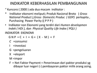 INDIKATOR KEBERHASILAN PEMBANGUNAN
“ Kuncoro ( 2000 ) ada dua macam indikator :
* Indikator ekonomi meliputi; Produk Nasional Broto ( Gross
National Product ),Gross Domestic Produc ( GDP) perkapita ,
Purchasing Power Parity (( P P P )
• Indikator non Ekonomi yang terdiri dari Humen developmen
Indek ( HDI ), dan Physical Quality Life Index ( PQLI )
INDIKATOR EKONOMI
G N P = C + I + G + ( X - M ) + F
C =consumsi
I =investasi
G =pengeluaran
X =eksport
M =impor
F = Net Faktor Payment = Penerimaan dari paktor produksi yg
dibayar luar negeri (-) pembayaran paktor milik orang asing.
 