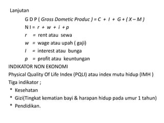 Lanjutan
G D P ( Gross Dometic Produc ) = C + I + G + ( X – M )
N I = r + w + i + p
r = rent atau sewa
w = wage atau upah ( gaji)
I = interest atau bunga
p = profit atau keuntungan
INDIKATOR NON EKONOMI
Physical Quality Of Life Index (PQLI) atau index mutu hidup (IMH )
Tiga indikator ;
* Kesehatan
* Gizi(Tingkat kematian bayi & harapan hidup pada umur 1 tahun)
* Pendidikan.
 