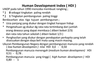 Human Development Index ( HDI )
UNDP pada tahun 1990 mencoba membuat rangking ;
* ) 0 sebagai tingkatan paling rendah
* ) 1 Tingkatan pembangunan paling tinggi
Berdasarkan atas tiga tujuan pembangunan ;
* Usia panjang yang diukur dengan tingkat harapan hidup
* Pengetahuan yg diukur dg rata-rata tertimbang dari jumlah
orang dewasa yang dapat membaca ( diberi bobot 2/3)
dan rata-rata tahun sekolah ( diberi bobot 1/3 )
• Penghasilan yang diukur dengan pendapatan perkapita yang telah
disesuakan dengan daya beli mata uang masin-masing.
Ukuran Pembangunan Negara dengan pembangunan manusia yang rendah
( low human devolopmen ) nilai HDI 0,0 - 0,50
Pembangunan manusia menengah (medium human developmen) HDI
0,51 - 0,78 .
Pembangunan manusia yang tinggi ( high human developmen ) HDI
0,80 - 1
 