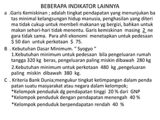 BEBERAPA INDIKATOR LAINNYA
a .Garis Kemiskinan ; adalah tingkat pendapatan yang menunjukan ba
tas minimal kelangsungan hidup manusia, penghasilan yang diteri
ma tidak cukup untuk membeli makanan yg bergizi, bahkan untuk
makan sehari-hari tidak menentu. Garis kemiskinan masing 2 ne
gara tidak sama. Para ahli ekonomi menetapkan untuk pedesaan
$ 50 dan untuk perkotaan $ 75.
B . Kebutuhan Dasar Minimum. “ Syogyo “
1.Kebutuhan minimum untuk pedesaan bila pengeluaran rumah
tangga 320 kg beras, pengeluaran paling miskin dibawah 280 kg
2.Kebutuhan minimum untuk perkotaan 480 kg ,pengeluaran
paling miskin dibawah 380 kg.
C . Kriteria Bank Dunia;mengukur tingkat ketimpangan dalam penda
patan suatu masyarakat atau negara dalam kelompok;
*Kelompok penduduk dg pendapatan tinggi 20 % dari GNP
*Kelompok penduduk dengan pendapatan menengah 40 %
*Kelompok penduduk berpendapatan rendah 40 %
 