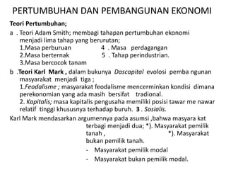 PERTUMBUHAN DAN PEMBANGUNAN EKONOMI
Teori Pertumbuhan;
a . Teori Adam Smith; membagi tahapan pertumbuhan ekonomi
menjadi lima tahap yang berurutan;
1.Masa perburuan 4 . Masa perdagangan
2.Masa berternak 5 . Tahap perindustrian.
3.Masa bercocok tanam
b .Teori Karl Mark , dalam bukunya Dascapital evolosi pemba ngunan
masyarakat menjadi tiga ;
1.Feodalisme ; masyarakat feodalisme mencerminkan kondisi dimana
perekonomian yang ada masih bersifat tradional.
2. Kapitalis; masa kapitalis pengusaha memiliki posisi tawar me nawar
relatif tinggi khususnya terhadap buruh. 3 . Sosialis.
Karl Mark mendasarkan argumennya pada asumsi ,bahwa masyara kat
terbagi menjadi dua; *). Masyarakat pemilik
tanah , *). Masyarakat
bukan pemilik tanah.
- Masyarakat pemilik modal
- Masyarakat bukan pemilik modal.
 