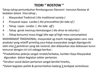 TEORI “ ROSTOW “
Tahap-tahap pertumbuhan Pembangunan Ekonomi menutut Rostow di
bedakan dalam lima tahap ;
1 . Masyarakat Tradisinal ( the traditional sosiety )
2 . Prasyarat Lepas Landas ( the precondition for take of )
3 . Tahap Lepas Landas ( the take off )
4 . Tahap gerak mennuju kematangan ( the drive to naturity )
5 . Tahap konsumsi masa tinggi (the age of high mass consumption)
MASYARAKAT TRADISIONAL; masyarakat yg masih menggunakan cara- cara
produksi yang relatiff primitiip,cara hidup masyarakat sangat dipengaruhi
oleh nilai 2 pemikiran yang tak rasional, dan didasarkan atas kebiasaan turun
temurun dengan ciri-ciri sebagai berikut ;
*Produktivitas pekerja sangat rendah/terbatas, Sumber Daya Masyarakat
digunakan dalam kegiatan sektor pertanian.
*Struktur sosial dalam pertanian sangat bersfat hirarkis,
*Dalam kegiatan politik & pemerintahan kadang 2 terdapat sentralisasi.
 