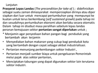 Lanjutan
Prasyarat Lepas Landas (The precondition for take of ) ; didefinisikan
sebagai suatu zaman dimasyarakat mempersiapkan dirinya atau diper
siapkan dari luar untuk mencapai pertumbuhan yang mempunyai ke
kuatan untuk terus berkembang (self sustained growh) pada tahap ini
dan sesudahnya pertumbuhan ekonomi akan berlaku secara otomatis
Dalam tahap ini disebut masa peralihan sebelum lepas landas
peranan kemajuaan sektor pertanian sangat diperlukan untuk ;
* Menjamin agar penyediaan bahan pangan bagi penduduk yang
bertambah akan terjamin
• Menyediakan bahan makanan yang cukup bagi penduduk kota
yang bertambah dengan cepat sebagai akibat industrialisasi.
• Pertanian menunjang perkembangan sektor Industri ,
• Pertanian menjadi sumber biaya untuk pengeluaran Pemerintah
melui pajak atas sektor pertanian,
• Menciptakan tabungan yang dapat digunakan sektor lain terutama
sektor industri.
 