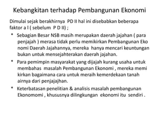 Kebangkitan terhadap Pembangunan Ekonomi
Dimulai sejak berakhirnya PD II hal ini disebabkan beberapa
faktor a l ( sebelum P D II) ;
* Sebagian Besar NSB masih merupakan daerah jajahan ( para
penjajah ) merasa tidak perlu memikirkan Pembangunan Eko
nomi Daerah Jajahannya, mereka hanya mencari keuntungan
bukan untuk mensejahterakan daerah jajahan.
* Para pemimpin masyarakat yang dijajah kurang usaha untuk
membahas masalah Pembangunan Ekonomi , mereka memi
kirkan bagaimana cara untuk meraih kemerdekaan tanah
airnya dari penjajajhan.
* Keterbatasan penelitian & analisis masalah pembangunan
Ekonomomi , khususnya dilingkungan ekonomi itu sendiri .
 