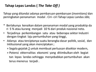 Tahap Lepas Landas ( The Take Off )
Tahap yang ditandai adanya pembaruan-pembaruan (inventions) dan
peningkatan penanaman modal . Ciri- ciri Tahap Lepas Landas sbb;
* Berlakunya kenaikan dalam penanaman modal yang produktip da
ri 5 % atau kurang menjadi 10 % dari produk nasional neto.
• Terjadinya perkembangan satu atau beberapa sektor Industri
dengan tingkat laju pertumbuhan yang tinggi,
• Adanya atau terciptanya suatu kerangka dasar politik, sosial, dan
Intitusional yang akan menciptakan ;
+ Segala gejolak 2 untuk membuat perluasan disektor modern,
+ Potensi ekternalitas ekonomi yang ditimbulkan oleh kegiat
tan lepas landas sehingga menyebabkan pertumbuhan akan
terus menerus terjadi .
 