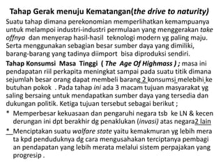 Tahap Gerak menuju Kematangan(the drive to naturity)
Suatu tahap dimana perekonomian memperlihatkan kemampuanya
untuk melampoi industri-industri permulaan yang menggerakan take
offnya dan menyerap hasil-hasil teknologi modern yg paling maju.
Serta menggunakan sebagian besar sumber daya yang dimiliki,
barang-barang yang tadinya diimport bisa diproduksi sendiri.
Tahap Konsumsi Masa Tinggi ( The Age Of Highmass ) ; masa ini
pendapatan riil perkapita meningkat sampai pada suatu titik dimana
sejumlah besar orang dapat membeli barang 2 konsumsi melebihi ke
butuhan pokok . Pada tahap ini ada 3 macam tujuan masyarakat yg
saling bersaing untuk mendapatkan sumber daya yang tersedia dan
dukungan politik. Ketiga tujuan tersebut sebagai berikut ;
* Memperbesar kekuasaan dan pengaruhi negara tsb ke LN & kecen
derungan ini dpt berakhir dg penaklukan (invasi) atas negara2 lain
* Menciptakan suatu walfare state yaitu kemakmuran yg lebih mera
ta kpd penduduknya dg cara mengusahakan terciptanya pembagi
an pendapatan yang lebih merata melalui sistem perpajakan yang
progresip .
 