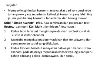 Lanjutan
• Mempertinggi tingkat konsumsi masyarakat dari konsumsi kebu
tuhan pokok yang sederhana, ketingkat konsumsi yang lebih ting
gi , meiputi barang konsumsi tahan lama, dan barang mewah.
Kritik ‘ Simon Kuznets’ 1989. Ada kemiripan dan perbedaan teori
Rostow dan teori Karl Mark . Kemiripan / Kesamaan :
1 . Kedua teori tersebut menginterprestasikan evolosi sosial khu
susnya disektor ekonomi .
2 . Mencoba mengeksplorasi permaslahan dan konsekwensi dari
pembangunan sosial yang dilakukan.
3 . Kedua Ekonom tersebut menyadari bahwa perubahan sistem
ekonomi pada dasarnya merupakan konsekwen logis dari peru
bahan dibidang politik , kebudayaan, dan sosial.
 