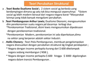 Teori Perubahan Struktural
a . Teori Boeke Dualisme Sosial ; 2 sistem sosial yg berbeda yang
berdampingan dimana yg satu tak bisa mengusai sepenuhnya *Sistem
sosial yg lebih modern berasal dari negara-negara barat *Masyarakat
lainnya yang tidak banyak mengalami perubahan.
b .Teori Pembangunan Arthur Lewis; Dualisme Ekonomi, mengasumsikan
dlm perekonomian suatu negara pd dasarnya terbagi dua
*Perekonomian Tradisional, disini lewis mengasumsikan dipedesaan
dengan perekonomian tradisional.
*Perekonomian Modern, perekonomian ini ada diperkotaan,dima
na sektor yang berperan adalah sektor Industri.
c . Hollis Chenery : Teori Pola Pembangunan, membuat pengelompokan
negara disesuaikan dengan perubahan struktural dg tingkat pendapatan ;
* Negara dengan income perkapita kurang dari $ 600 dikelompok
negara sedang membangun ( NSB ),
* Negara dengan income perkapita $ 600 hingga $ 3000 digolongkan
negara dalam transisi Pembangunan .
 