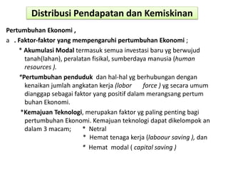 Distribusi Pendapatan dan Kemiskinan
Pertumbuhan Ekonomi ,
a . Faktor-faktor yang mempengaruhi pertumbuhan Ekonomi ;
* Akumulasi Modal termasuk semua investasi baru yg berwujud
tanah(lahan), peralatan fisikal, sumberdaya manusia (human
resources ).
*Pertumbuhan penduduk dan hal-hal yg berhubungan dengan
kenaikan jumlah angkatan kerja (lobor force ) yg secara umum
dianggap sebagai faktor yang positif dalam merangsang pertum
buhan Ekonomi.
*Kemajuan Teknologi, merupakan faktor yg paling penting bagi
pertumbuhan Ekonomi. Kemajuan teknologi dapat dikelompok an
dalam 3 macam; * Netral
* Hemat tenaga kerja (laboour saving ), dan
* Hemat modal ( capital saving )
 