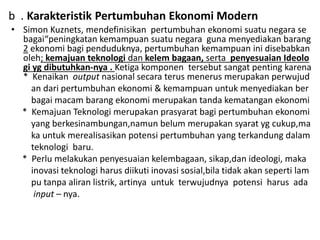 b . Karakteristik Pertumbuhan Ekonomi Modern
• Simon Kuznets, mendefinisikan pertumbuhan ekonomi suatu negara se
bagai“peningkatan kemampuan suatu negara guna menyediakan barang
2 ekonomi bagi penduduknya, pertumbuhan kemampuan ini disebabkan
oleh; kemajuan teknologi dan kelem bagaan, serta penyesuaian Ideolo
gi yg dibutuhkan-nya . Ketiga komponen tersebut sangat penting karena
* Kenaikan output nasional secara terus menerus merupakan perwujud
an dari pertumbuhan ekonomi & kemampuan untuk menyediakan ber
bagai macam barang ekonomi merupakan tanda kematangan ekonomi
* Kemajuan Teknologi merupakan prasyarat bagi pertumbuhan ekonomi
yang berkesinambungan,namun belum merupakan syarat yg cukup,ma
ka untuk merealisasikan potensi pertumbuhan yang terkandung dalam
teknologi baru.
* Perlu melakukan penyesuaian kelembagaan, sikap,dan ideologi, maka
inovasi teknologi harus diikuti inovasi sosial,bila tidak akan seperti lam
pu tanpa aliran listrik, artinya untuk terwujudnya potensi harus ada
input – nya.
 